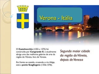 Segunda maior cidade
da região doVêneto,
depois deVeneza
Verona - ItáliaVerona - Itália
O Castelvecchio (1355 a 1375) foi
construído por Cangrande II, e atualmente
abriga uma das melhores galerias de arte da
região do Vêneto, fora de Veneza.
Em frente ao castelo, cruzando o rio Adige,
está a ponte Scagliegero (1356-1376).
 