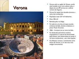 VeronaVerona
 Verona está na região do Vêneto, tendo
sido fundada como uma colônia celta, e
depois do ano 89 tornou-se a colônia
romana de Augusta.
 Verona foi capital dos ducados durante o
reino dos Lombardos.
 População atual: 257 mil habitantes.
 Área: 206 m2
 Banhada pelo rio Adige.
 Foi sede de uma das principais escolas
artísticas da Itália, donde se destacou o
pintor Paulo Veronese.
 1866 – Incorpora-se ao reino da Itália.
 Foi declarada patrimônio artístico,
arquitetônico e cultural da Humanidade
pela Unesco, pois desenvolveu-se quase 2
mil anos consecutivos , sem interrupções.
 O anfiteatro romano, comnhecido como
Arena de Verona ,é um dos seus mais
antigos monumentos.
 
