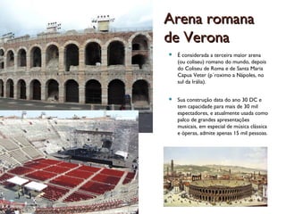 Arena romanaArena romana
de Veronade Verona
 É considerada a terceira maior arena
(ou coliseu) romano do mundo, depois
do Coliseu de Roma e de Santa Maria
Capua Veter (p´roximo a Nápoles, no
sul da Irália).
 Sua construção data do ano 30 DC e
tem capacidade para mais de 30 mil
espectadores, e atualmente usada como
palco de grandes apresentações
musicais, em especial de música clássica
e óperas, admite apenas 15 mil pessoas.
 