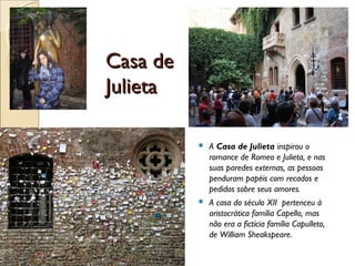 Casa deCasa de
JulietaJulieta
 A Casa de Julieta inspirou o
romance de Romeo e Julieta, e nas
suas paredes externas, as pessoas
penduram papéis com recados e
pedidos sobre seus amores.
 A casa do século XII pertenceu à
aristocrática família Capello, mas
não era a fictícia família Capulleto,
de William Sheakspeare.
 