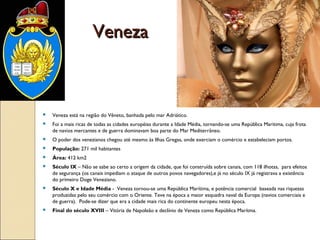 VenezaVeneza
 Veneza está na região do Vêneto, banhada pelo mar Adriático.
 Foi a mais ricas de todas as cidades européias durante a Idade Média, tornando-se uma República Maritima, cuja frota
de navios mercantes e de guerra dominavam boa parte do Mar Mediterrâneo.
 O poder dos venezianos chegou até mesmo às Ilhas Gregas, onde exerciam o comércio e estabeleciam portos.
 População: 271 mil habitantes
 Área: 412 km2
 Século IX – Não se sabe ao certo a origem da cidade, que foi construída sobre canais, com 118 ilhotas, para efeitos
de segurança (os canais impediam o ataque de outros povos navegadores),e já no século IX já registrava a existência
do primeiro Doge Veneziano.
 Século X e Idade Média - Veneza tornou-se uma República Marítima, e potência comercial baseada nas riquezas
produzidas pelo seu comércio com o Oriente. Teve na época a maior esquadra naval da Europa (navios comerciais e
de guerra). Pode-se dizer que era a cidade mais rica do continente europeu nesta época.
 Final do século XVIII – Vitória de Napoleão e declínio de Veneza como República Marítma.
 