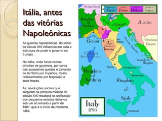 Itália, antesItália, antes
das vitóriasdas vitórias
NapoleônicasNapoleônicas
As guerras napoleônicas do início
do século XIX influenciaram toda a
estrutura de poder e governo na
Europa.
Na Itália, onde havia muitas
divisões de governos, por conta
das sucessivas quedas e tomadas
de território por impérios, foram
redesenhadas por Napoleão e
suas tropas.
As revoluções sociais que
surgiram na primeira metade do
século XIX resultará na unificação
dos pequenos estados italianos
sob um só reinado a partir de
1861, que é o início da moderna
Itália.
 