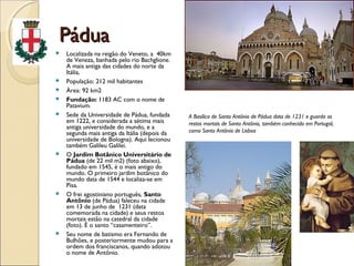 PáduaPádua
 Localizada na reigão do Veneto, a 40km
de Veneza, banhada pelo rio Bachglione.
A mais antiga das cidades do norte da
Itália,
 População: 212 mil habitantes
 Área: 92 km2
 Fundação: 1183 AC com o nome de
Patavium.
 Sede da Universidade de Pádua, fundada
em 1222, e considerada a sétima mais
antiga universidade do mundo, e a
segunda mais antiga da Itália (depois da
universidade de Bologna). Aqui lecionou
também Galileu Galilei.
 O Jardim Botânico Universitário de
Pádua (de 22 mil m2) (foto abaixo),
fundado em 1545, é o mais antigo do
mundo. O primeiro jardim botânico do
mundo data de 1544 e localiza-se em
Pisa.
 O frei agostiniano português, Santo
Antônio (de Pádua) faleceu na cidade
em 13 de junho de 1231 (data
comemorada na cidade) e seus restos
mortais estão na catedral da cidade
(foto). É o santo “casamenteiro”.
 Seu nome de batismo era Fernando de
Bulhões, e posteriormente mudou para a
ordem dos franciscanos, quando adotou
o nome de Antônio.
A Basílica de Santo Antônio de Pádua data de 1231 e guarda os
restos mortais de Santo Antônio, também conhecido em Portugal,
como Santo Antônio de Lisboa
 