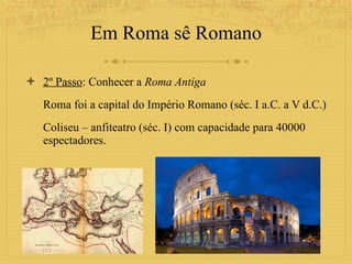Em Roma sê Romano 2º Passo : Conhecer a  Roma Antiga Roma foi a capital do Império Romano (séc. I a.C. a V d.C.) Coliseu – anfiteatro (séc. I) com capacidade para 40000 espectadores.  
