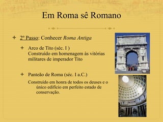 Em Roma sê Romano 2º Passo : Conhecer  Roma Antiga Arco de Tito (séc. I ) Construído em homenagem às vitórias militares de imperador Tito Panteão de Roma (séc. I a.C.) Construído em honra de todos os deuses e o único edifício em perfeito estado de conservação. 