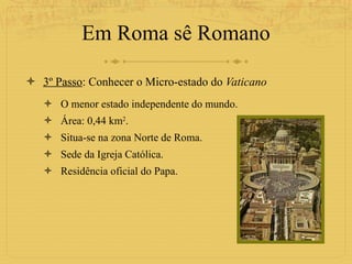 Em Roma sê Romano 3º Passo : Conhecer o Micro-estado do  Vaticano O menor estado independente do mundo. Área: 0,44 km 2 . Situa-se na zona Norte de Roma. Sede da Igreja Católica. Residência oficial do Papa. 