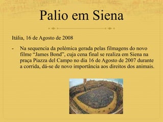 Palio em Siena Itália, 16 de Agosto de 2008  Na sequencia da polémica gerada pelas filmagens do novo filme “James Bond”, cuja cena final se realiza em Siena na praça Piazza del Campo no dia 16 de Agosto de 2007 durante a corrida, dá-se de novo importância aos direitos dos animais. 