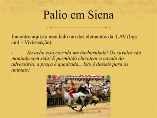 Palio em Siena Encontro aqui ao meu lado um dos elementos da  LAV (liga anti – Vivissecção):  - Eu acho esta corrida um barbaridade! Os cavalos são montado sem sela! É permitido chicotear o cavalo do adversário, a praça é quadrada... Isto é demais para os animais!  