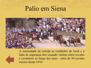 Palio em Siena A intensidade da corrida as condições do local e a falta de segurança têm causado vitimas entre cavalos e cavaleiros ao longo dos anos – mais de 50 cavalos mortos desde 1970. 