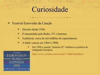 Curiosidade Festival Eurovisão da Canção Decorre desde 1956; É transmitido pela Rádio, TV e Internet; Audiência: cerca de mil milhões de espectadores; A Itália venceu em 1964 e 1990; Em 1990 a canção “Insieme 92” celebrava a política de integração Europeia.  http://www.youtube.com/watch?v=MsKEtmkPpzU 