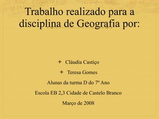 Trabalho realizado para a disciplina de Geografia por: Cláudia Castiço Teresa Gomes Alunas da turma D do 7º Ano Escola EB 2,3 Cidade de Castelo Branco Março de 2008 