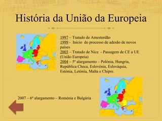 História da União da Europeia 1997  – Tratado de Amesterdão 1999  -  Inicio  do processo de adesão de novos países  2003  – Tratado de Nice  - Passagem de CE a UE (União Europeia) 2004  – 5º alargamento – Polónia, Hungria, República Checa, Eslovénia, Eslováquia, Estónia, Letónia, Malta e Chipre. 2007 – 6º alargamento – Roménia e Bulgária 
