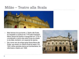 Milão – Teatro alla ScalaMais famoso do que bonito, o Teatro alla Scala ,  foi mandado a construir em 1776 pela Imperatriz Maria Tereza da Áustria e inaugurado em 1778; é considerado o centro das artes líricas da cidade (e da Itália, também), em especial de óperas.Seu nome vem da antiga igreja Santa Maria alla Scala, que existiu no mesmo local do teatro. Em 1943, sofreu grandes danos por bombardeios, foi reformado e reabriu em 1946.