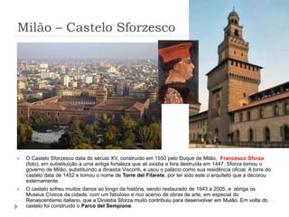 Milão – Castelo SforzescoO Castelo Sforzesco data do século XV, construído em 1550 pelo Duque de Milão,  Francesco Sforza (foto), em substituição a uma antiga fortaleza que ali existia e fora destruída em 1447. Sforza tomou o governo de Milão, substituindo a dinastia Visconti, e usou o palácio como sua residência oficial. A torre do castelo data de 1452 e tomou o nome de Torre del Filarete, por ter sido este o arquiteto que a decorou externamente.O castelo sofreu muitos danos ao longo da história, sendo restaurado de 1943 a 2005, e  abriga os Museus Cívicos da cidade, com um fabuloso e rico acervo de obras de arte, em especial do Renascentismo italiano, que a Dinastia Sforza muito contribuiu para desenvolver em Mulão. Em volta do castelo foi construído o Parco del Sempione.