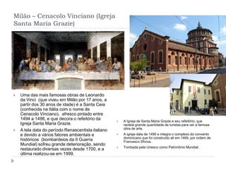 Milão – Cenacolo Vinciano (Igreja Santa Maria Grazie)Uma das mais famosas obras de Leonardo da Vinci  (que viveu em Milão por 17 anos, a partir dos 30 anos de idade) é a Santa Ceia (conhecida na Itália com o nome de Cenacolo Vinciano),  afresco pintado entre 1494 a 1498, e que decora o refeitório da Igreja Santa Maria Grazie.A tela data do período Renascentista italiano e devido a vários fatores ambientais e históricos  (bombardeios da II Guerra Mundial) sofreu grande deterioração, sendo restaurado diversas vezes desde 1700, e a última realizou-se em 1999.A Igreja de Santa Maria Grazie e seu refeitório, que recebe grande quantidade de turistas para ver a famosa obra de arte.A igreja data de 1490 e integra o complexo do convento dominicano que foi construído ali em 1469, por ordem de Francesco Sforza..Tombada pela Unesco como Patrimônio Mundial.