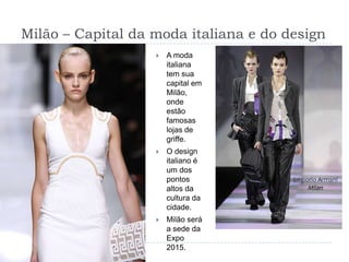 Milão – Capital da moda italiana e do designA moda italiana tem sua capital em Milão, onde estão famosas lojas de griffe.O design italiano é um dos pontos altos da cultura da cidade.Milão será a sede da Expo 2015.