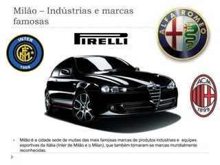 Milão – Indústrias e marcas famosasMilão é a cidade sede de muitas das mais famosas marcas de produtos industriais e  equipes esportivas da Itália (Inter de Milão e o Milan), que também tornaram-se marcas mundialmente reconhecidas.