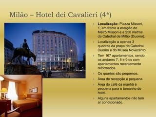 Milão – Hotel dei Cavalieri (4*)Localização: Piazza Missori, 1, em frente a estação do Metrô Missori e a 250 metros da Catedral de Milão (Duomo).Localização a apenas 3 quadras da praça da Catedral Duomo e do Museu Novecento.Tem 167 apartamentos, sendo os andares 7, 8 e 9 os com apartamentos recentemente reformados.Os quartos são pequenos.Área de recepção é pequena.Área do café da manhã é pequena para o tamanho do hotel.Alguns apartamentos não tem ar condicionado.