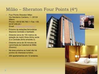 Milão – Sheraton Four Points (4*)Four Points Sheraton MilanVia Gerolamo Cardano, 1 • 20124 MilanoPhone: +39 02 66.746.1 • Fax: +39. 02 67.030.24 • Email: info@fourpointsmilano.itPróximo às estações ferroviárias Stazione Centrale e Garibaldi.Distante cerca de 150 metros da estação de metrô Gioia (linha verde 2) e Centrale (linha amarela 3).Distante cerca de 30 minutos de caminhada da Catedral de Milão (Duomo)Ná área próxima ao hotel não há pontos de interesse turístico.254 apartamentos em 12 andares.