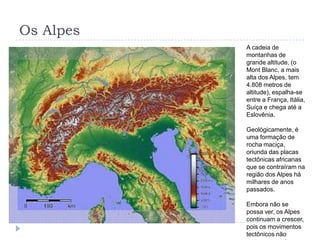 Os AlpesA cadeia de montanhas de grande altitude, (o Mont Blanc, a mais alta dos Alpes, tem 4.808 metros de altitude), espalha-se entre a França, Itália, Suíça e chega até a Eslovênia.Geológicamente, é uma formação de rocha maciça, oriunda das placas tectônicas africanas que se contraíram na região dos Alpes há milhares de anos passados.Embora não se possa ver, os Alpes continuam a crescer, pois os movimentos tectônicos não cessam na natureza.