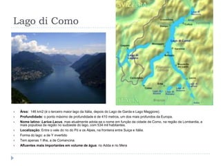 Lago di ComoÁrea:  146 km2 (é o terceiro maior lago da Itália, depois do Lago de Garda e Lago Maggiore).Profundidade: o ponto máximo de profundidade é de 410 metros, um dos mais profundos da Europa.Nome latino: Larius Lacus, mas atualmente adota-se o nome em função da cidade de Como, na região da Lombardia, a mais populosa da região no sudoeste do lago, com 534 mil habitantes.Localização: Entre o vale do rio do Pó e os Alpes, na fronteira entre Suiça e Itália.Forma do lago: a de Y invertidoTem apenas 1 ilha, a de Comancina.Afluentes mais importantes em volume de água: rio Adda e rio Mera