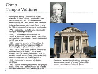 Como – Templo VoltianoAs margens do lago Como está o museu dedicado ao físico italiano,  Alessandro Volta, nascido em Como em 1745 e falecido na mesma cidade em 1827, aos 82 anos de idade.Volta dedicou-se aos estudos da física a partir de 1759, em especial no campo da eletricidade.1775 – Volta criou o elétrofo, uma máquina de produção de energia estática.1776 – O físico obteve o isolamento e a identificação do gás metano, a que chamou de “ar inflamável dos pântanos”. Outro grande feito científico de Volta.1801 – Napoleão concede a Volta o título de Conde, após assistir uma apresentação de demonstração da pilha elétrica de Volta.1800 – 1815 – Volta cria o primeiro protótipo da pilha eletroquímica, sendo considerada a primeira pilha (ou bateria) do mundo.  Nos 15 anos seguintes, houve grande desenvolvimento no cam po dos estudos da eletroquímica.1819 – Aposentou-se de suas atividades científicas.1880 – Volta é homenageado com a designação de seu nome para a denomincação da unidade básica de medida de campos elétricos: o Volt.Alessandro Volta (foto acima) tem suas obras guardadas no museu e Templo Voltiano (foto abaixo) nas margens do lago di Como.