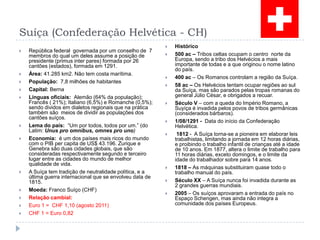 Suíça (Confederação Helvética - CH)República federal  governada por um conselho de  7 membros do qual um deles assume a posição de presidente (primus inter pares) formada por 26 cantões (estados), formada em 1291.Área: 41.285 km2. Não tem costa marítima.População:  7,8 milhões de habitantes Capital: BernaLínguas oficiais:  Alemão (64% da população); Francês ( 21%); Italiano (6,5%) e Romanche (0,5%);  sendo dividos em dialetos regionais que na prática também são  meios de dividir as populações dos cantões suíços.Lema do país:  “Um por todos, todos por um.” (do Latim: Unus pro omnibus, omnes pro uno)Economia:  é um dos países mais ricos do mundo com o PIB per capita de US$ 43.196. Zurique e Genebra são duas cidades globais, que são consideradas respectivamente segundo e terceiro lugar entre as cidades do mundo de melhor qualidade de vida.A Suíça tem tradição de neutralidade política, e a última guerra internacional que se envolveu data de 1815.Moeda: Franco Suíço (CHF)Relação cambial: Euro 1 =  CHF 1,10 (agosto2011)CHF 1 = Euro 0,82Histórico500 ac – Tribos celtas ocupam o centro  norte da Europa, sendo a tribo dos Helvécios a mais importante de todas e a que originou o nome latino do país.400 ac – Os Romanos controlam a região da Suíça.58 ac – Os Helvécios tentam ocupar regiões ao sul da Suíça, mas são parados pelas tropas romanas do general Júlio César, e obrigados a recuar.Século V – com a queda do Império Romano, a Suyíça é invadida pelos povos de tribos germânicas (considerados bárbaros).1/08/1291 -  Data do início da Confederação Helvética. 1812 -  A Suíça torna-se a pioneira em elaborar leis trabalhistas, limitando a jornada em 12 horas diárias, e proibindo o trabalho infantil de crianças até a idade de 10 anos. Em 1877, altera o limite de trabalho para 11 horas diárias, exceto domingos, e o limite da idade do trabalhador sobre para 14 anos.1818 – As máquinas substituiram quase todo o trabalho manual do país.Século XX – A Suíça nunca foi invadida durante as 2 grandes guerras mundiais.2005 – Os suíços aprovaram a entrada do país no Espaço Schengen, mas ainda não integra a comunidade dos países Europeus.