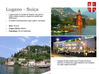 Lugano - SuíçaLugano está no Cantão de Tessino, da qual é a maior cidade, embora a capital do cantão seja Bellinzona.A cidade é banhada pelo Lago Lugano, nos AlpesÁrea: 30 km2Língua oficial: ItalianoPopulação: 56 mil habitantes.A Igreja de São Carlos das 4 Fontes de Roma (acima), o Casino de Lugan (abaixo) e as margens do Lago Lugano (ao lado)