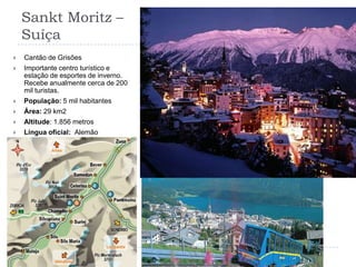Sankt Moritz – Suíça Cantão de GrisõesImportante centro turístico e estação de esportes de inverno. Recebe anualmente cerca de 200 mil turistas.População: 5 mil habitantesÁrea: 29 km2Altitude: 1.856 metrosLíngua oficial:  Alemão