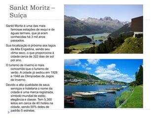 Sankt Moritz – Suíça Sankt Moritz é uma das mais famosas estações de esqui e de águas termais, que já eram conhecidas há 3 mil anos passados.Sua localização é próxima aos lagos da Alta Engadina, sendo seu clima seco, o que proporciona à cidade cerca de 322 dias de sol por ano.O turismo de inverno é mais concorrido que o turismo de verão. A cidade já sediou em 1928 e 1948 as Olimpíadas de Jogos de Inverno.Devido a alta qualidade de seus serviços e hotelaria o nome da cidade é uma marca registrada, símbolo mundial de estilo, elegância e classe. Tem 5.300 leitos em cerca de 40 hotéis na cidade, sendo 50% deles de padrão 5 estrelas.