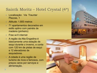 Saintk Moritz – Hotel Crystal (4*)Localização:  Via  Traunter Plazzas, 1Altitude: 1.800 metros71 apartamentos decorados em estilo aplino com painéis de madeira (pinheiro)Free wi-fi internetA região da Alta Engadina é básicamente uma estação de esqui durante o inverno, e conta com 120 km de pistas de esqui e 12 elevadores de esquiadores.A cidade é uma região de turismo de ricos e famosos, com preços caros por serviços e alimentação.