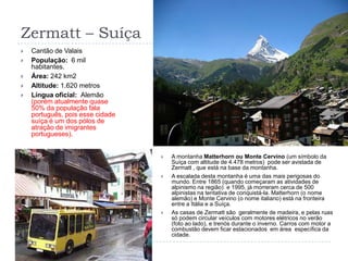 Zermatt – SuíçaCantão de ValaisPopulação:  6 mil  habitantes.Área: 242 km2Altitude: 1.620 metrosLíngua oficial:  Alemão (porém atualmente quase 50% da população fala português, pois esse cidade suíça é um dos pólos de atração de imigrantes portugueses).A montanha Matterhorn ou Monte Cervino (um símbolo da Suíça com altitude de 4.478 metros)  pode ser avistada de Zermatt , que está na base da montanha. A escalada desta montanha é uma das mais perigosas do mundo. Entre 1865 (quando começaram as atividades de alpinismo na região)  e 1995, já morreram cerca de 500 alpinistas na tentativa de conquistá-la. Matterhorn (o nome alemão) e Monte Cervino (o nome italiano) está na fronteira entre a Itália e a Suíça.As casas de Zermatt são  geralmente de madeira, e pelas ruas só podem circular veículos com motores elétricos no verão (foto ao lado), e trenós durante o inverno. Carros com motor a combustão devem ficar estacionados  em área  específica da cidade.
