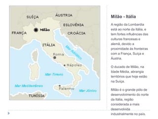 Milão - ItáliaA região da Lombardia está ao norte da Itália, e tem fortes influências das culturas francesas e alemã, devido a proximidade às fronteiras com a França, Suíça e Áustria.O ducado de Milão, na Idade Média, abrangia territórios que hoje estão na Suíça.Milão é o grande pólo de desenvolvimento do norte da Itália, região considerada a mais desenvolvida industrialmente no país.