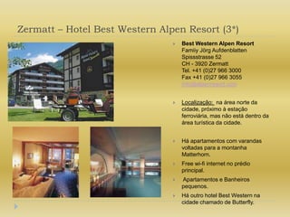 Zermatt – Hotel Best Western Alpen Resort (3*)Best Western Alpen ResortFamiiy Jörg AufdenblattenSpissstrasse 52CH - 3920 ZermattTel. +41 (0)27 966 3000Fax +41 (0)27 966 3055info@alpenresort.comLocalização:  na área norte da cidade, próximo à estação ferroviária, mas não está dentro da área turística da cidade.Há apartamentos com varandas voltadas para a montanha Matterhorn.Free wi-fi internet no prédio principal. Apartamentos e Banheiros pequenos.Há outro hotel Best Western na cidade chamado de Butterfly.