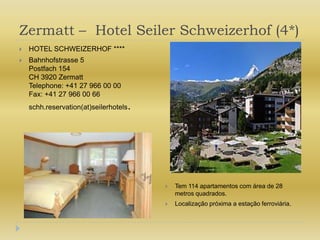 Zermatt –  Hotel Seiler Schweizerhof (4*)HOTEL SCHWEIZERHOF ****Bahnhofstrasse 5Postfach 154CH 3920 ZermattTelephone: +41 27 966 00 00Fax: +41 27 966 00 66schh.reservation(at)seilerhotels.Tem 114 apartamentos com área de 28 metros quadrados.Localização próxima a estação ferroviária.