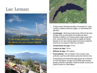 Lac LemanO lago Leman (francês) também é chamado de  Lago, Lemano, (italiano) Geneva (inglês)  ou Genfersee (em alemão).Localização:  Na Suíça (onde temos 345 km2 de área do lago, 60% da área total nos cantões de Vaud, Geneva e Valais) e na França (onde o lago ocupa 234 km2, cerca de 40% da área total na região de Haute-Savoie). É um dos maiores lagos da Europa ocidental.. Grand Lac (no oeste) e Petit Lac (no leste).Comprimento do lago: 73 kmLargura do lago: 14 kmAltitude do lago: 372 metrosProfundidade: 154 m (média); 310 m (ponto mais profundo, que fica a 62 metros acima do nível do mar)É abastecido primariamente pelas águas do rio Rhone. O nível das águas  do lago é controlado pela represa Seujet, próxima à Genebra. Pode-se avistar os picos de Grand Combin e o Mont Blanc.O Jet d’eau alcança 145 metros de altura no Lac Leman desde 1861