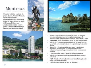 MontreuxO cantor britânico e solista do grupo Queen, Freddie Mercuriy, residiu na cidade e é homenageado com estátua na Place du Marché (foto ao lado).O Chateau Chillon, nos arredores da cidade, é outro ponto tursíticos à beira do lago Leman (foto ao lado à direita)Montreux está localizada no cantão de Vaud, na margem noroeste do Lac Leman, numa região da passagem de Simplon, que já era usado pelos romanos para chegar à Itália.População: 24 mil habitantes e 90 mil na área metropolitana.Século XII – A vitivinicultura implantou-se na região, que foi governada por vários príncipes, em especial os príncipes de Savóia.Século XV – Os suíços de Berna ocupam a região sem resistência, mas a cidade vai ser muito influenciada culturalmente pelos Huguenotes (reformistas protestantes) italianos.1798 – Napoleão libera a região do governo de Berna.Século XIX – A cidade torna-se importante centro turístico para ricos.1924 – Criada a Federação Internacional de Patinação sobre rodas, com sede na cidade.1967 – Primeiro festival de Jazz de Montreux,.