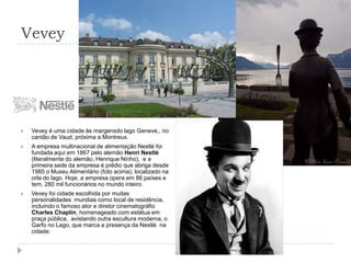 VeveyVevey é uma cidade às margensdo lago Geneve,, no cantão de Vaud, próxima a Montreux.A empresa multinacional de alimentação Nestlé foi fundada aqui em 1867 pelo alemão Henri Nestlé (literalmente do alemão, Henrique Ninho),  e a primeira sede da empresa é prédio que abriga desde 1985 o Museu Alimentário (foto acima), localizado na orla do lago. Hoje, a empresa opera em 86 países e tem, 280 mil funcionários no mundo inteiro.Vevey foi cidade escolhida por muitas personalidades  mundias como local de residência, incluindo o famoso ator e diretor cinematográfio Charles Chaplin, homenageado com estátua em praça pública,  avistando outra escultura moderna, o Garfo no Lago, que marca a presença da Nestlé  na cidade.