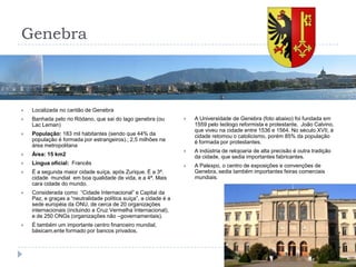 GenebraLocalizada no cantão de GenebraBanhada pelo rio Ródano, que sai do lago genebra (ou Lac Leman)População: 183 mil habitantes (sendo que 44% da população é formada por estrangeiros).; 2,5 milhões na área metropolitanaÁrea: 15 km2Língua oficial:  FrancêsÉ a segunda maior cidade suíça, após Zurique. É a 3ª. cidade  mundial  em boa qualidade de vida, e a 4ª. Mais cara cidade do mundo.Considerada como  “Cidade Internacional” e Capital da Paz, e graças a “neutralidade política suíça”, a cidade é a sede européia da ONU, de cerca de 20 organizações internacionais (incluindo a Cruz Vermelha Internacional), e de 250 ONGs (organizações não –governamentais).É também um importante centro financeiro mundial, básicam,ente formado por bancos privados.A Universidade de Genebra (foto abaixo) foi fundada em 1559 pelo teólogo reformista e protestante,  João Calvino, que viveu na cidade entre 1536 e 1564. No século XVII, à cidade retomou o catolicismo, porém 85% da população é formada por protestantes.A indústria de relojoaria de alta precisão é outra tradição da cidade, que sedia importantes fabricantes.A Palexpo, o centro de exposições e convenções de Genebra, sedia também importantes feiras comerciais mundiais.