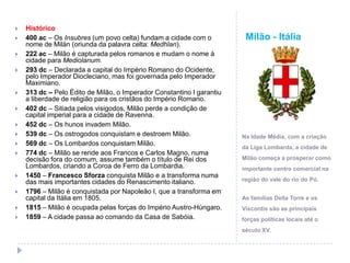 Milão - ItáliaHistórico400 ac – Os Insubres (um povo celta) fundam a cidade com o nome de Milán (oriunda da palavra celta: Medhlan).222 ac – Milão é capturada pelos romanos e mudam o nome à cidade para Mediolanum.293 dc – Declarada a capital do Império Romano do Ocidente, pelo Imperador Diocleciano, mas foi governada pelo Imperador Maximiano.313 dc – Pelo Édito de Milão, o Imperador Constantino I garantiu a liberdade de religião para os cristãos do Império Romano.402 dc – Sitiada pelos visigodos, Milão perde a condição de capital imperial para a cidade de Ravenna.452 dc – Os hunos invadem Milão.539 dc – Os ostrogodos conquistam e destroem Milão.569 dc – Os Lombardos conquistam Milão.774 dc – Milão se rende aos Francos e Carlos Magno, numa decisão fora do comum, assume também o título de Rei dos Lombardos, criando a Coroa de Ferro da Lombardia.1450 – Francesco Sforza conquista Milão e a transforma numa das mais importantes cidades do Renascimento italiano.1796 – Milão é conquistada por Napoleão I, que a transforma em capital da Itália em 1805.1815 – Milão é ocupada pelas forças do Império Austro-Húngaro.1859 – A cidade passa ao comando da Casa de Sabóia.Na Idade Média, com a criação da Liga Lombarda, a cidade de Milão começa a prosperar como importante centro comercial na região do vale do rio do Pó.As famílias Della Torre e os Viscontis são as principais forças políticas locais até o século XV.