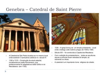 Genebra – Catedral de Saint Pierre1536 – A igreja tornou-se  um templo protestante,  Local onde o teólogo João Calvino pregou de 1536 a 1564.Século XIV – foi construída a Capela dos MacabeusCom a adoção do protestantismo,   todas as esculturas sacras e pinturas foram retiradas do templo, só sobrando os vitrais.A catedral é um importante ícone  religioso da cidade.A Catedral de Sâo Pedro localiza-se no mesmo local onde existiram 3 santuários católicos no  século IV.1160 a 1310 – Construção da atual catedral, inicialmente em estilo Romanesco, que posteriormente foi adaptada ao estilo Gótico e ao Neoclássico  (em 1750).