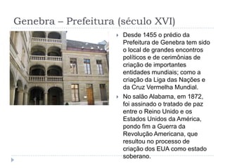 Genebra – Prefeitura (século XVI)Desde 1455 o prédio da Prefeitura de Genebra tem sido o local de grandes encontros políticos e de cerimônias de criação de importantes entidades mundiais; como a criação da Liga das Nações e da Cruz Vermelha Mundial.No salão Alabama, em 1872, foi assinado o tratado de paz entre o Reino Unido e os Estados Unidos da América, pondo fim a Guerra da Revolução Americana, que resultou no processo de criação dos EUA como estado soberano.