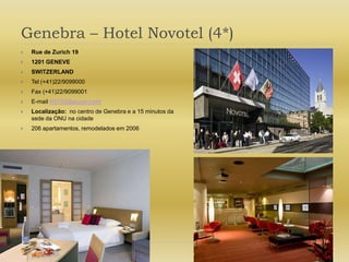 Genebra – Hotel Novotel (4*)Rue de Zurich 191201 GENEVESWITZERLANDTel (+41)22/9099000Fax (+41)22/9099001E-mail H3133@accor.comLocalização:  no centro de Genebra e a 15 minutos da sede da ONU na cidade206 apartamentos, remodelados em 2006
