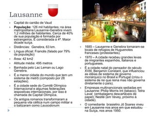 LausanneCapital do cantão de VaudPopulação: 126 mil habitantes; na área metropolitana Lausanne-Genebra vivem 1,2 milhões de habitantes. Cerca de 40% de sua população é formada por estrangeiros. É considerada a 4ª. Maior dicade suíça.Distâncias:  Genebra, 63 km.Língua oficial: Francês (falado por 79% da população)Área: 42 km2Altitude média: 495 metrosBanhada pelo Lac Leman ou Lago Genebra.É a menor cidade do mundo que tem um sistema de metrô (composto por 28 estações).É a cidade sede do Comitê Olímpico Internacional e algumas federações iespostivas internacionais, por isso é chamada de Capital Olímpica.Os antigos romanos transformaram a pequena vila céltica num campo militar e o batizaram como Lausodonum.1685 – Lausanne e Genebra tornaram-se locais de refùgios de Huguenotes franceses (protestantes).1970 – A cidade recebeu grandes levas de imigrantes espanhóis, italianos e portugueses.É a cidade natal do pensador do século XVIII, Benjamin Constant, que influenciou as idéias de sistema de governo monárquico no Brasil e Portugal (criou o sistema de rei que reina mas não governa diretamente o país).Empresas multinancionais sediadas em Lausanne: Philip Morris Int (tabaco); Tetra Laval  (embalagens descartáveis de papel); Nestlé (em Vevey, próximo à cidade).O comediante  brasieliro Jô Soares viveu em Lausanne nos anos em que estudou na Suíça, nos anos 1950.
