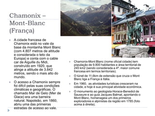 Chamonix – Mont-Blanc(França)A cidade francesa de Chamonix está no vale da base da montanha Mont Blanc (com 4.807 metros de altitude e considerada o teto da Europa) e conta com o cable car de Aiguille du Midi, construído em 1920, que atinge a altitude de 3.842 metros, sendo o mais alto do mundo.O acesso a Chamonix sempre foi difcíl pelas suas condições climáticas e geográficas. O chamado Mar de Gelo (Mer de Glace) era uma barreira natural. Napoleão, em 1860, abriu uma das primeiras estradas de acesso ao vale.Chamonix-Mont Blanc (nome oficial cidade) tem população de 9.800 habitantes e área territorial de 245 km2 (sendo considerada a 4ª. maior comune francesa em termos territoriais).O túnel de 11,6km de extensão que cruza o Mont Blanc liga a França à Itália.Em 1960,  as atividades turísticas cresceram na cidade, e hoje é sua principal atividade econômica.O monumento ao geologista Horace-Benedict de Saussure e ao guia Jacques Balmat, apontando o Mont Blanc, homenageia um dos primeiros exploradores e alpinistas da região em 1785 (foto acima à direita).