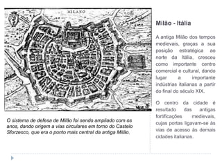 Milão - ItáliaA antiga Milão dos tempos medievais, graças a sua posição estratégica ao norte da Itália, cresceu como importante centro comercial e cultural, dando lugar a importante indústrias italianas a partir do final do século XIX.O centro da cidade é resultado das antigas fortificações medievais, cujas portas ligavam-se às vias de acesso às demais cidades italianas.O sistema de defesa de Milão foi sendo ampliado com os anos, dando origem a vias circulares em torno do Castelo Sforzesco, que era o ponto mais central da antiga Milão.