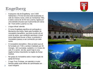 EngelbergA pequena vila de Engelberg  com 3.500 habitantes e 75 km2 de área está localizada no vale do mesmo nome, entre as montanhas Titlis, e está a cerca de 32 Km de Lucerna, ligada por uma estrada sinuosa que é percorrida em cerca de 1 hora entre Lucerna e a vila.Língua oficial: alemãoO nome Engelberg significa em português a Montanha dos Anjos, dado pelo fundador do monastério beneditino, que teria ouvido ali um coral de anjos, que cantando apontava o local como ideal para louvar a Deus, e portando o monastério passou a ser conhecido por este  nome.O monastério beneditino  (foto ao lado) que ali foi fundado em 1120, e ainda é habitado por 30 monges,  tem sua igreja, queijaria, e o museu do vale. É o centro  da vila, quem hoje é uma região turística importante na região da Suíça Central.Na igreja do monastéria está o maior órgão de igreja da Suíça.O lago Trub (Trubsee, em alemão) é muito famoso pelas suas trilhas de caminhadas em suas margens