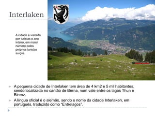 InterlakenA cidade é visitada por turistas o ano inteiro, em maior número pelos próprios turistas suíços.A pequena cidade de Interlaken tem área de 4 km2 e 5 mil habitantes, sendo localizada no cantão de Berna, num vale entre os lagos Thun e Birenz.A língua oficial é o alemão, sendo o nome da cidade Interlaken, em português, traduzido como “Entrelagos”.