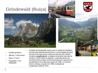 Grindewald (Suíça)A cidade de Grindewald, assim como a cidade de Interlaken, da qual está distante apenas 20 km, é uma estação de esqui que serve de base para a subida em ferrovia até o Monte Jungfrau (Jungfraujoch), a estação ferroviária mais alta do mundo a 3.454 metros de altitude., construída dentro da montanha (foto ao lado). A linha ferroviária tem apenas 9 km de extensão e foi construída a partir de 1896, e o primeiro trecho começou a operar em 1899. A estação de Jungfraujoch data de 1912.Cantão de BernaAltitude: 1.034 metrosÁrea: 171 km2População: 4 mil habitantes