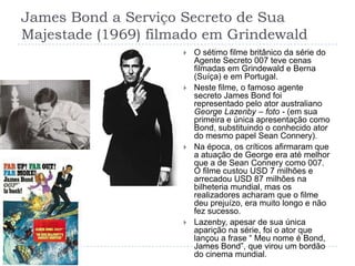 James Bond a Serviço Secreto de Sua Majestade (1969) filmado em GrindewaldO sétimo filme britânico da série do Agente Secreto 007 teve cenas filmadas em Grindewald e Berna (Suíça) e em Portugal.Neste filme, o famoso agente secreto James Bond foi representado pelo ator australiano George Lazenby – foto - (em sua primeira e única apresentação como Bond, substituindo o conhecido ator do mesmo papel Sean Connery).Na época, os críticos afirmaram que a atuação de George era até melhor que a de Sean Connery como 007. O filme custou USD 7 milhões e arrecadou USD 87 milhões na bilheteria mundial, mas os realizadores acharam que o filme deu prejuízo, era muito longo e não fez sucesso.Lazenby, apesar de sua única aparição na série, foi o ator que lançou a frase “ Meu nome é Bond, James Bond”, que virou um bordão do cinema mundial.